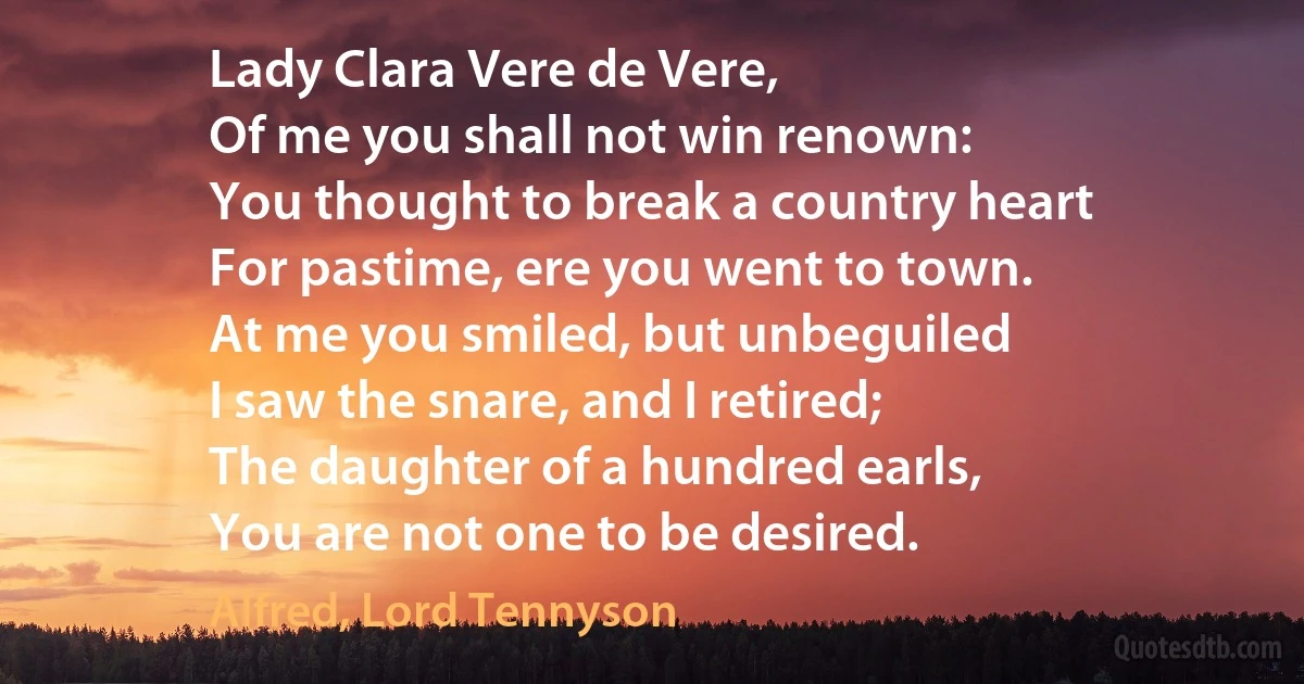 Lady Clara Vere de Vere,
Of me you shall not win renown:
You thought to break a country heart
For pastime, ere you went to town.
At me you smiled, but unbeguiled
I saw the snare, and I retired;
The daughter of a hundred earls,
You are not one to be desired. (Alfred, Lord Tennyson)