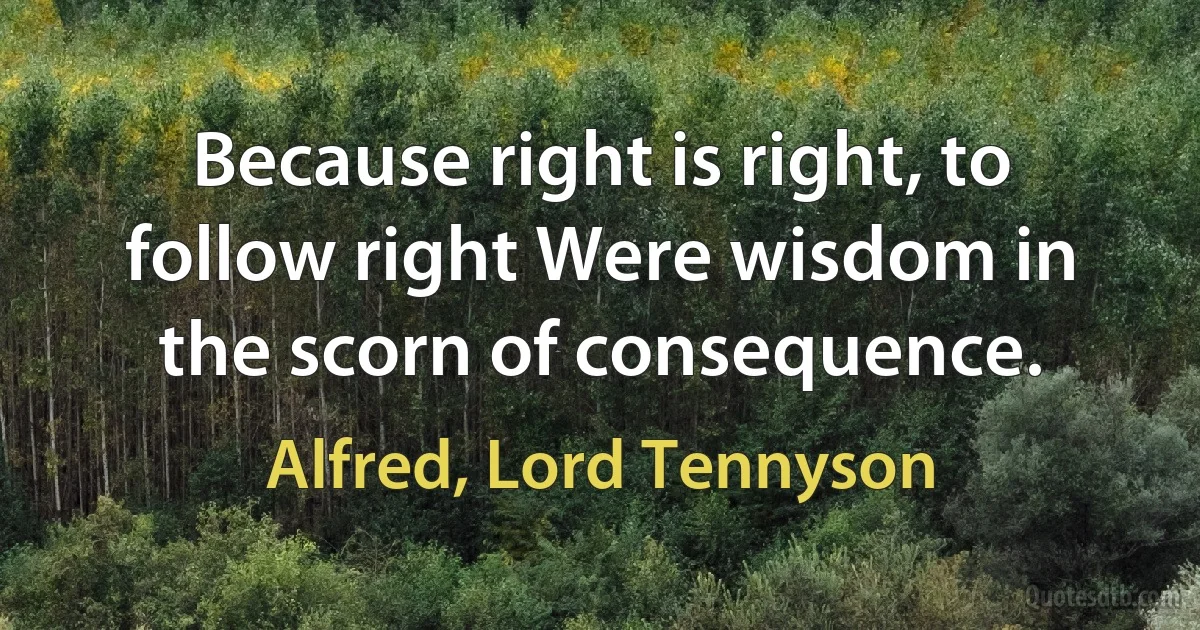 Because right is right, to follow right Were wisdom in the scorn of consequence. (Alfred, Lord Tennyson)