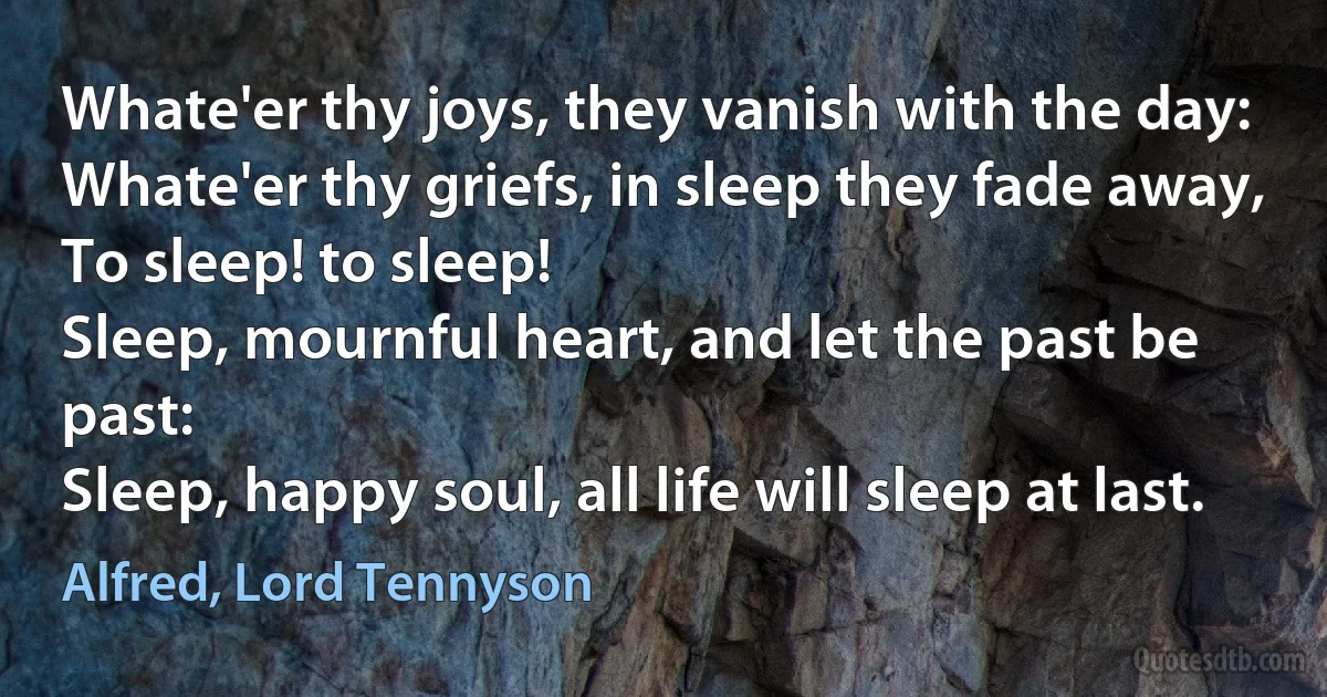 Whate'er thy joys, they vanish with the day:
Whate'er thy griefs, in sleep they fade away,
To sleep! to sleep!
Sleep, mournful heart, and let the past be past:
Sleep, happy soul, all life will sleep at last. (Alfred, Lord Tennyson)