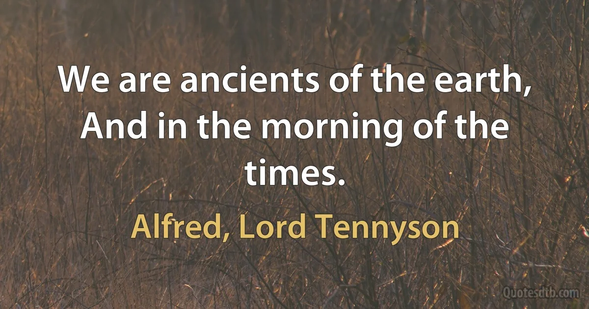 We are ancients of the earth, And in the morning of the times. (Alfred, Lord Tennyson)