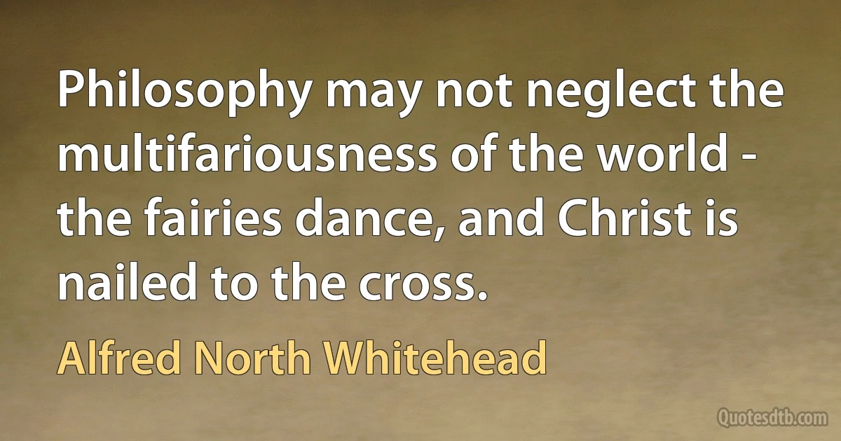 Philosophy may not neglect the multifariousness of the world - the fairies dance, and Christ is nailed to the cross. (Alfred North Whitehead)