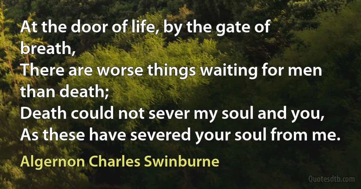 At the door of life, by the gate of breath,
There are worse things waiting for men than death;
Death could not sever my soul and you,
As these have severed your soul from me. (Algernon Charles Swinburne)