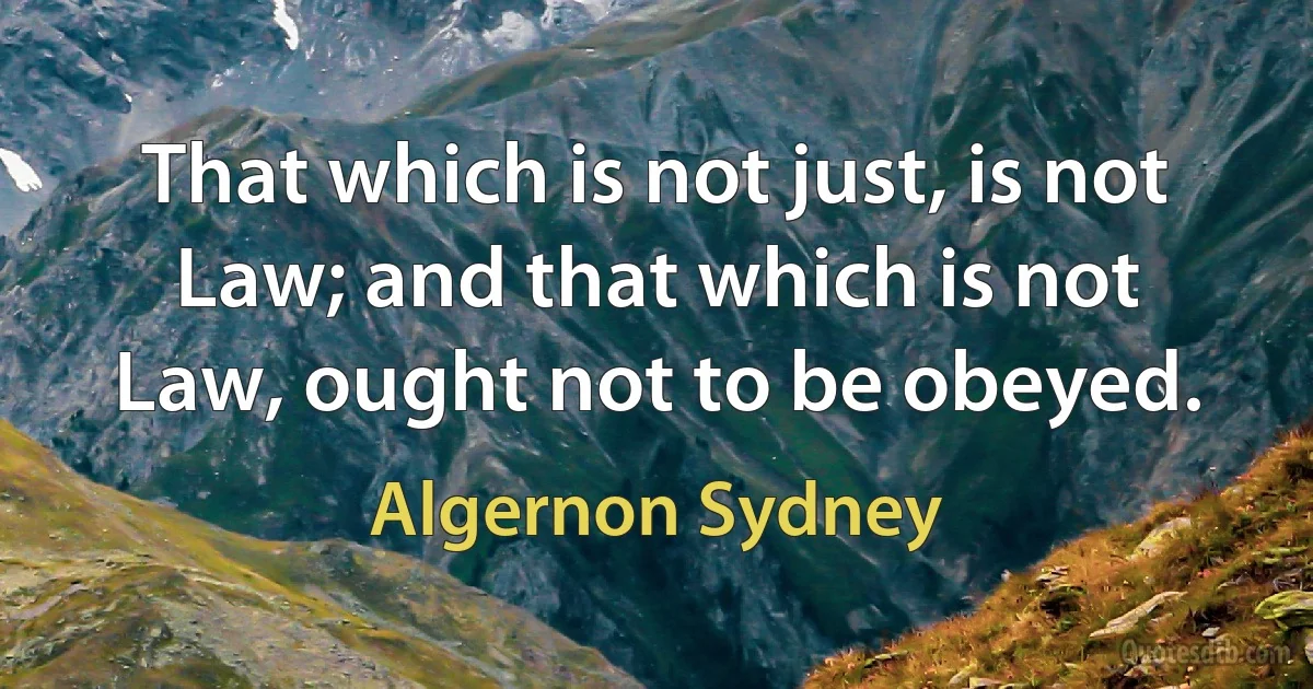 That which is not just, is not Law; and that which is not Law, ought not to be obeyed. (Algernon Sydney)