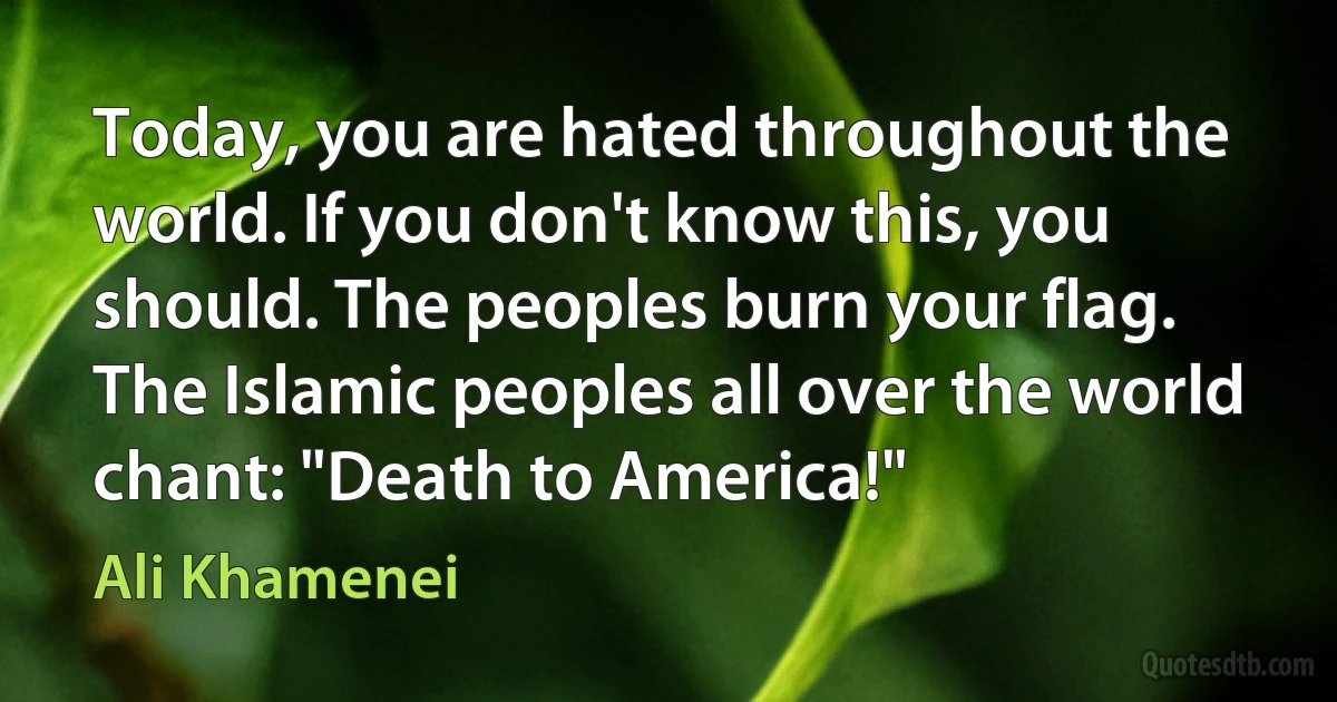 Today, you are hated throughout the world. If you don't know this, you should. The peoples burn your flag. The Islamic peoples all over the world chant: "Death to America!" (Ali Khamenei)