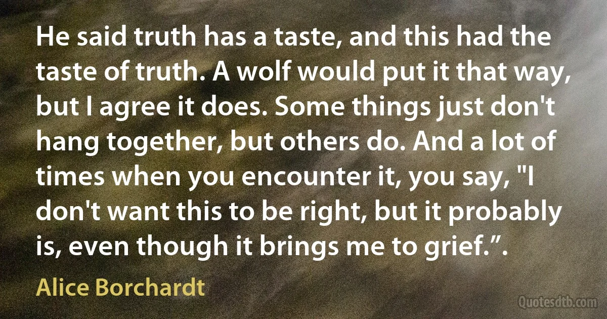 He said truth has a taste, and this had the taste of truth. A wolf would put it that way, but I agree it does. Some things just don't hang together, but others do. And a lot of times when you encounter it, you say, "I don't want this to be right, but it probably is, even though it brings me to grief.”. (Alice Borchardt)