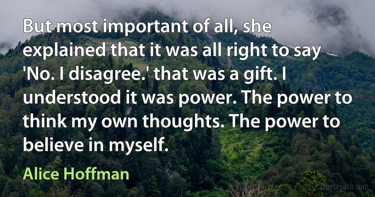 But most important of all, she explained that it was all right to say 'No. I disagree.' that was a gift. I understood it was power. The power to think my own thoughts. The power to believe in myself. (Alice Hoffman)