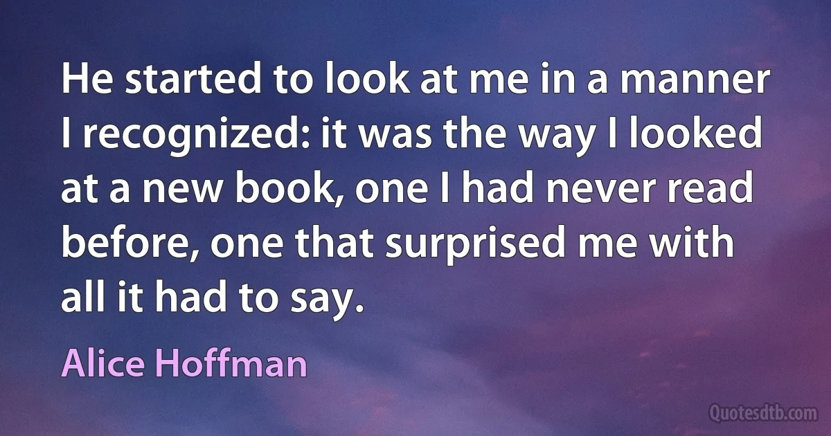 He started to look at me in a manner I recognized: it was the way I looked at a new book, one I had never read before, one that surprised me with all it had to say. (Alice Hoffman)