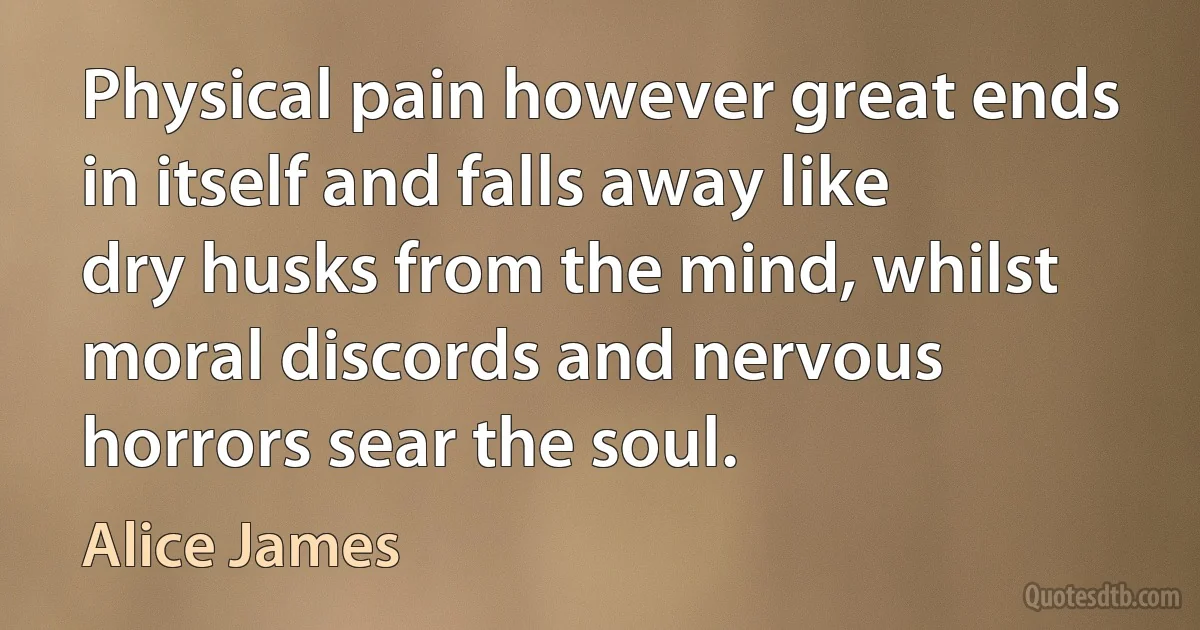 Physical pain however great ends in itself and falls away like dry husks from the mind, whilst moral discords and nervous horrors sear the soul. (Alice James)