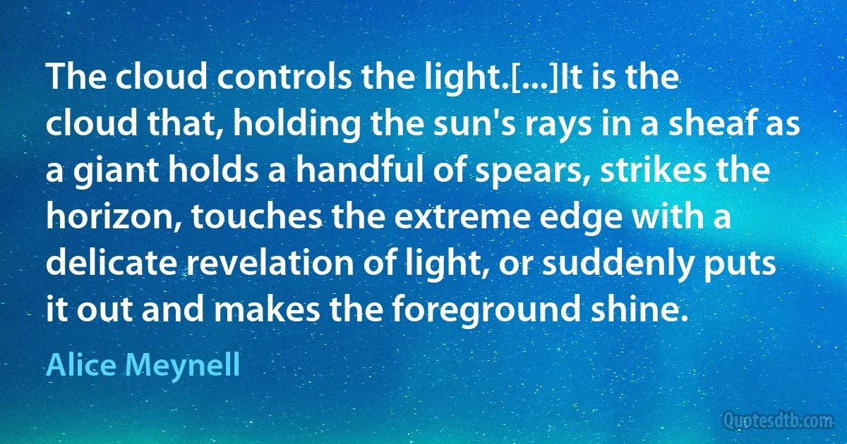 The cloud controls the light.[...]It is the cloud that, holding the sun's rays in a sheaf as a giant holds a handful of spears, strikes the horizon, touches the extreme edge with a delicate revelation of light, or suddenly puts it out and makes the foreground shine. (Alice Meynell)