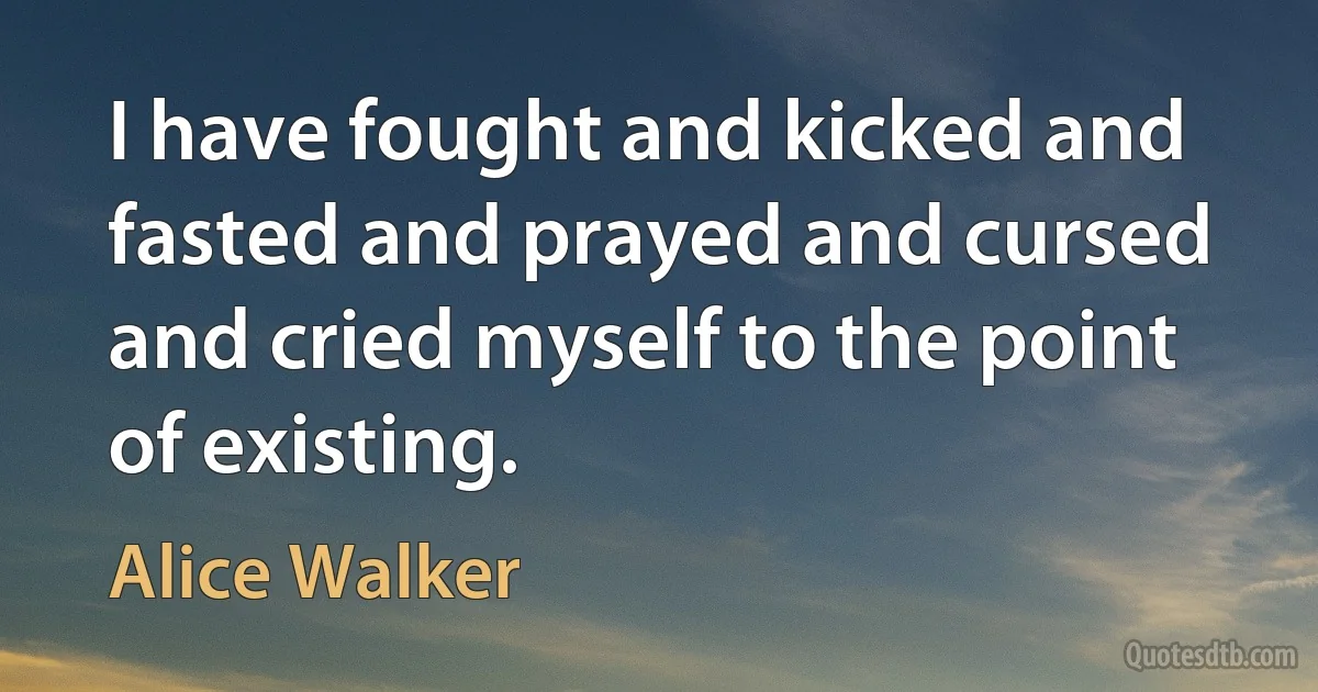 I have fought and kicked and fasted and prayed and cursed and cried myself to the point of existing. (Alice Walker)