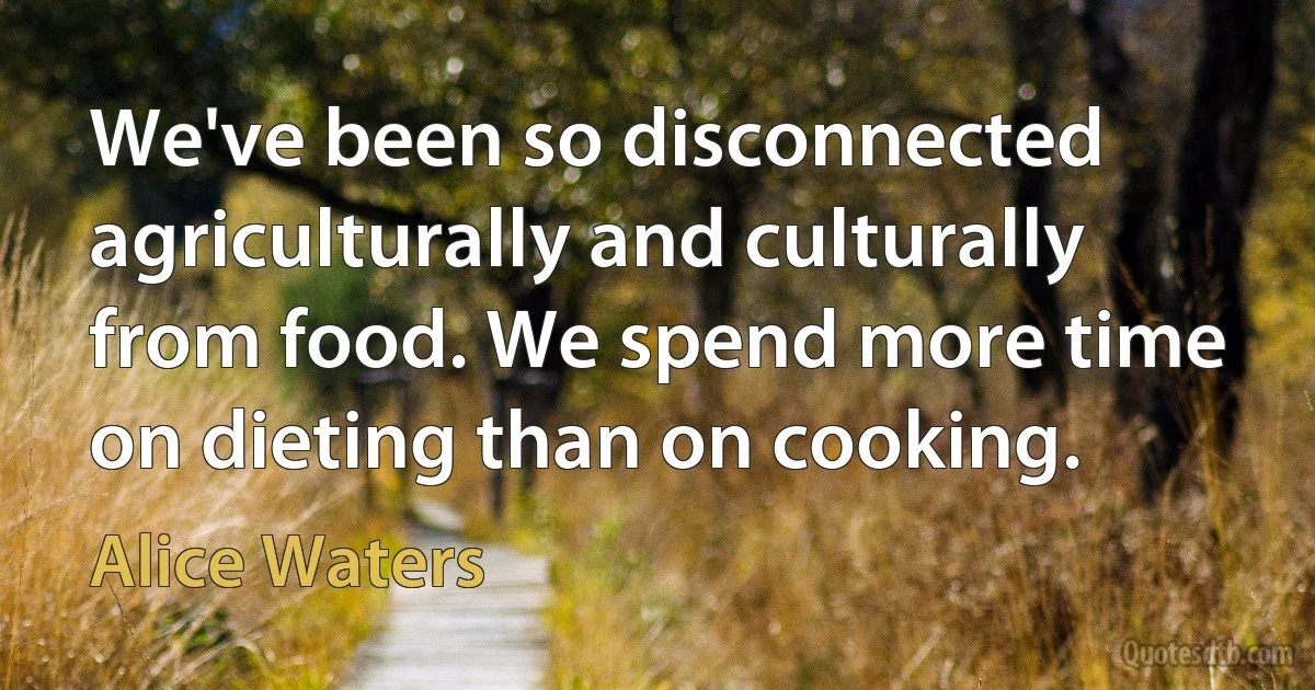 We've been so disconnected agriculturally and culturally from food. We spend more time on dieting than on cooking. (Alice Waters)