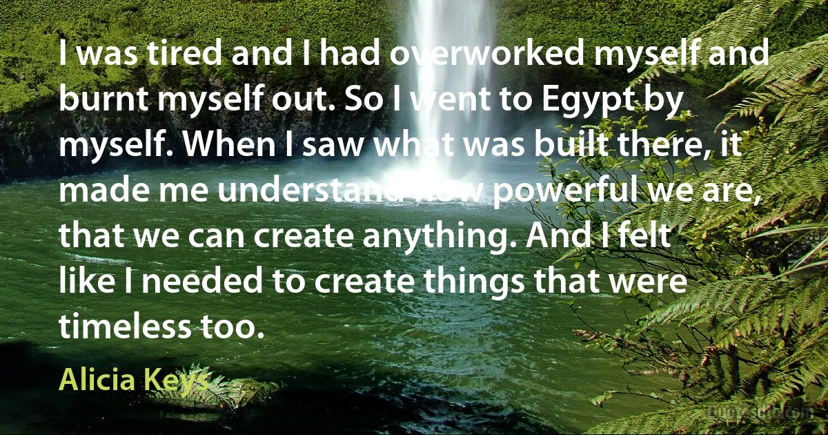 I was tired and I had overworked myself and burnt myself out. So I went to Egypt by myself. When I saw what was built there, it made me understand how powerful we are, that we can create anything. And I felt like I needed to create things that were timeless too. (Alicia Keys)