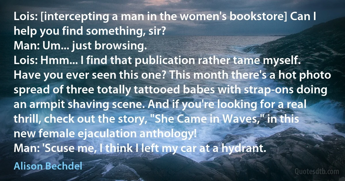 Lois: [intercepting a man in the women's bookstore] Can I help you find something, sir?
Man: Um... just browsing.
Lois: Hmm... I find that publication rather tame myself. Have you ever seen this one? This month there's a hot photo spread of three totally tattooed babes with strap-ons doing an armpit shaving scene. And if you're looking for a real thrill, check out the story, "She Came in Waves," in this new female ejaculation anthology!
Man: 'Scuse me, I think I left my car at a hydrant. (Alison Bechdel)