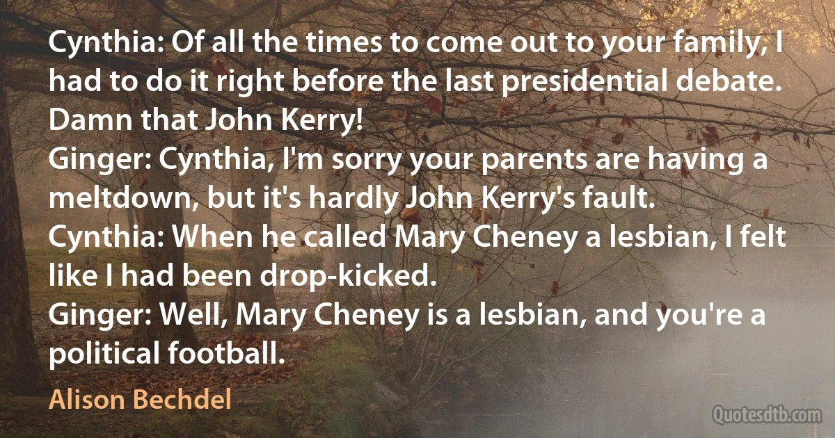 Cynthia: Of all the times to come out to your family, I had to do it right before the last presidential debate. Damn that John Kerry!
Ginger: Cynthia, I'm sorry your parents are having a meltdown, but it's hardly John Kerry's fault.
Cynthia: When he called Mary Cheney a lesbian, I felt like I had been drop-kicked.
Ginger: Well, Mary Cheney is a lesbian, and you're a political football. (Alison Bechdel)