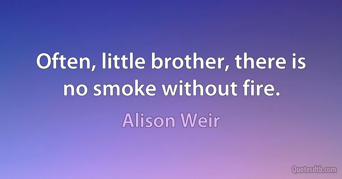 Often, little brother, there is no smoke without fire. (Alison Weir)