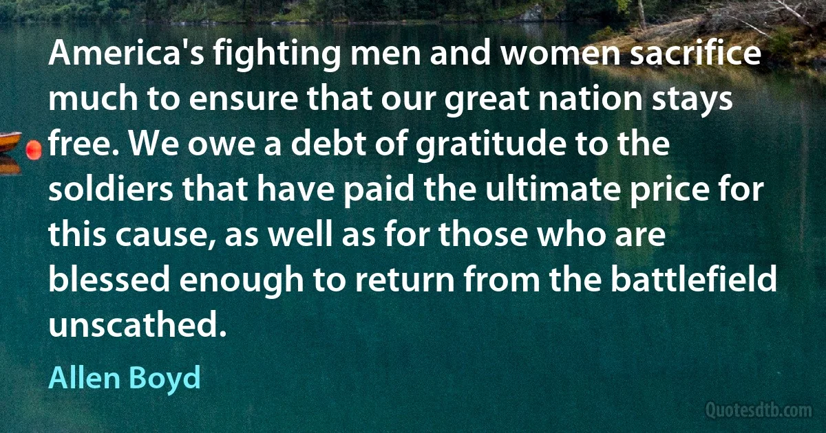 America's fighting men and women sacrifice much to ensure that our great nation stays free. We owe a debt of gratitude to the soldiers that have paid the ultimate price for this cause, as well as for those who are blessed enough to return from the battlefield unscathed. (Allen Boyd)