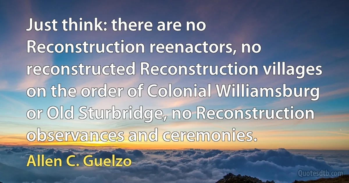 Just think: there are no Reconstruction reenactors, no reconstructed Reconstruction villages on the order of Colonial Williamsburg or Old Sturbridge, no Reconstruction observances and ceremonies. (Allen C. Guelzo)