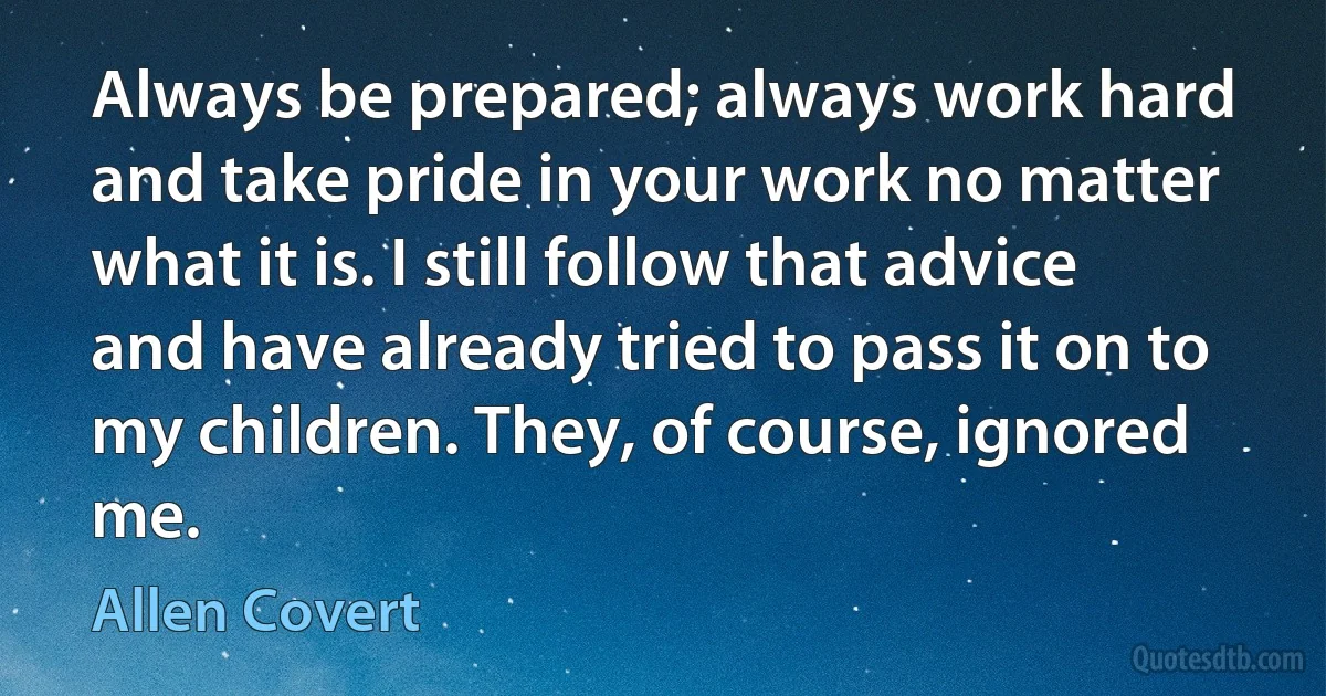 Always be prepared; always work hard and take pride in your work no matter what it is. I still follow that advice and have already tried to pass it on to my children. They, of course, ignored me. (Allen Covert)