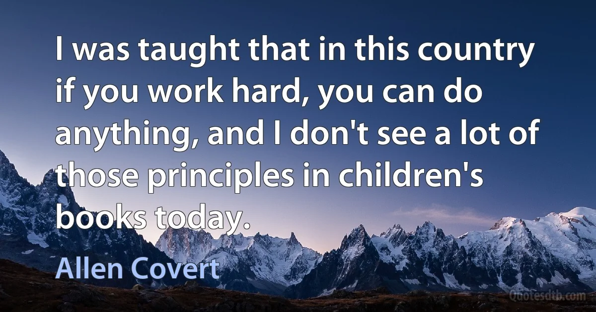 I was taught that in this country if you work hard, you can do anything, and I don't see a lot of those principles in children's books today. (Allen Covert)