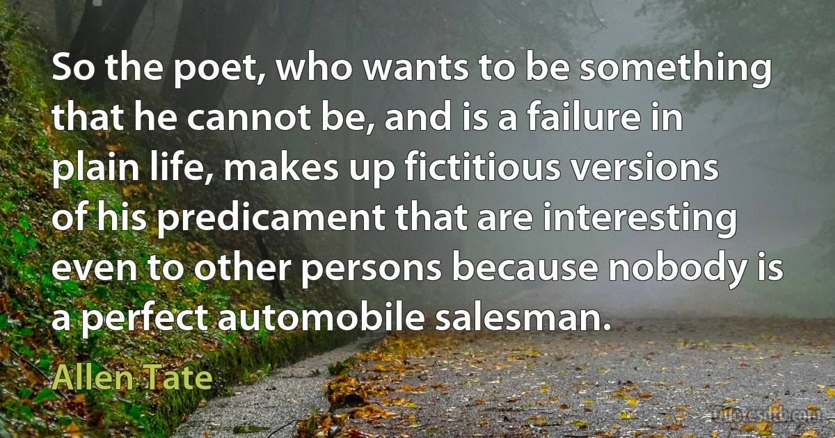 So the poet, who wants to be something that he cannot be, and is a failure in plain life, makes up fictitious versions of his predicament that are interesting even to other persons because nobody is a perfect automobile salesman. (Allen Tate)