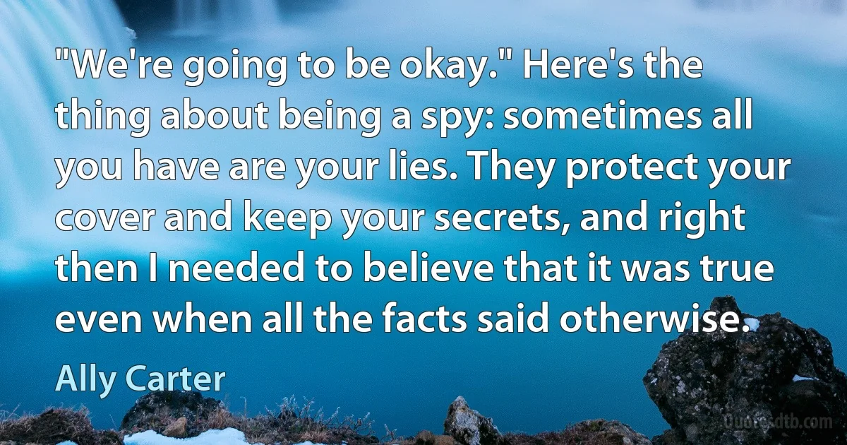 "We're going to be okay." Here's the thing about being a spy: sometimes all you have are your lies. They protect your cover and keep your secrets, and right then I needed to believe that it was true even when all the facts said otherwise. (Ally Carter)