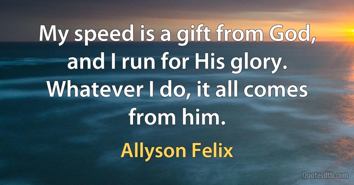 My speed is a gift from God, and I run for His glory. Whatever I do, it all comes from him. (Allyson Felix)