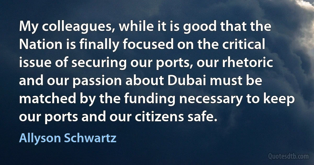 My colleagues, while it is good that the Nation is finally focused on the critical issue of securing our ports, our rhetoric and our passion about Dubai must be matched by the funding necessary to keep our ports and our citizens safe. (Allyson Schwartz)