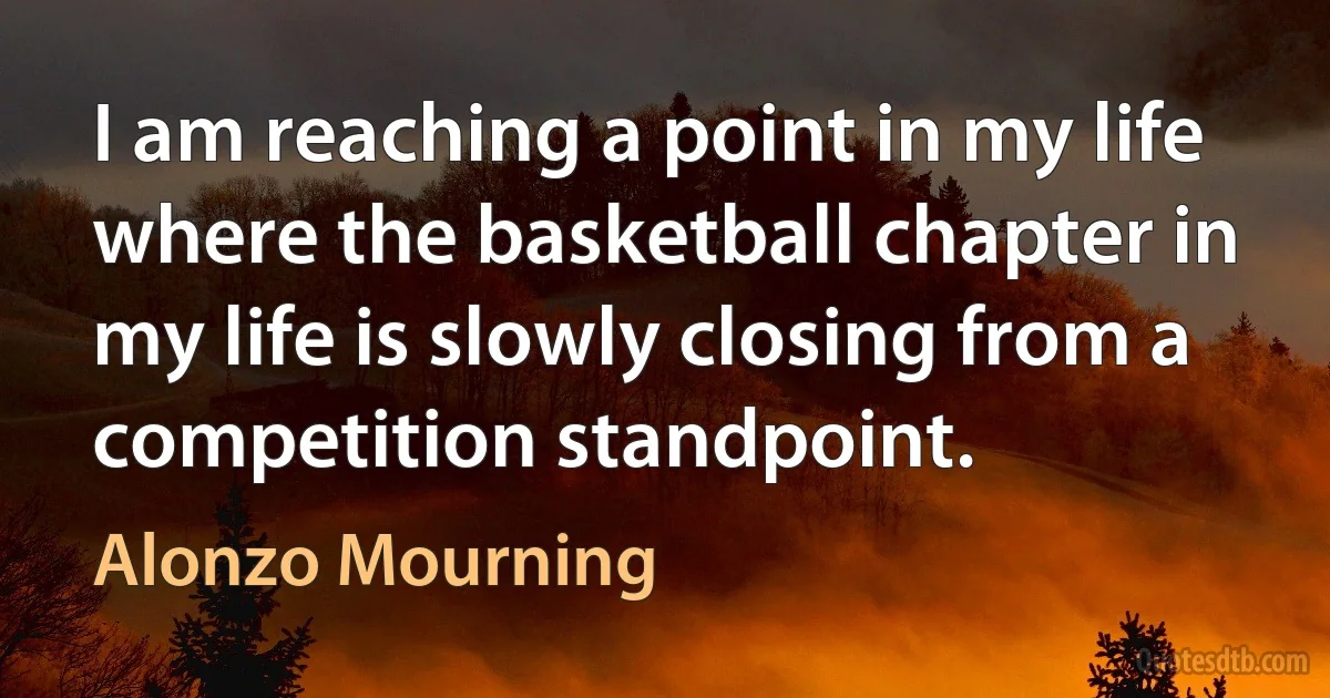 I am reaching a point in my life where the basketball chapter in my life is slowly closing from a competition standpoint. (Alonzo Mourning)