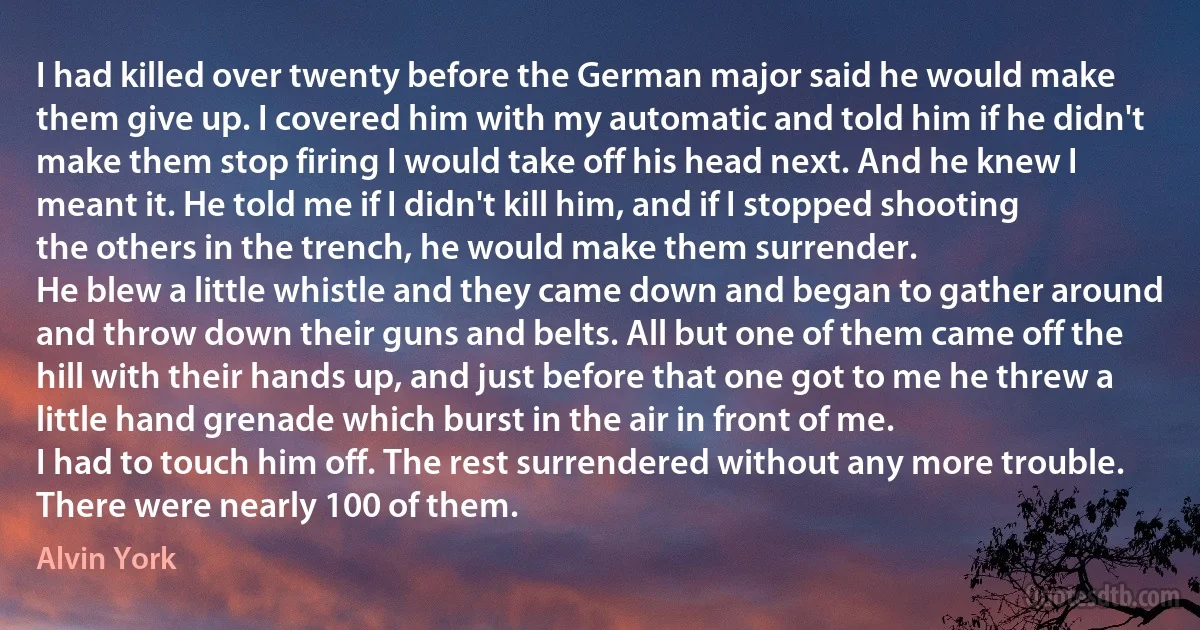 I had killed over twenty before the German major said he would make them give up. I covered him with my automatic and told him if he didn't make them stop firing I would take off his head next. And he knew I meant it. He told me if I didn't kill him, and if I stopped shooting the others in the trench, he would make them surrender.
He blew a little whistle and they came down and began to gather around and throw down their guns and belts. All but one of them came off the hill with their hands up, and just before that one got to me he threw a little hand grenade which burst in the air in front of me.
I had to touch him off. The rest surrendered without any more trouble. There were nearly 100 of them. (Alvin York)