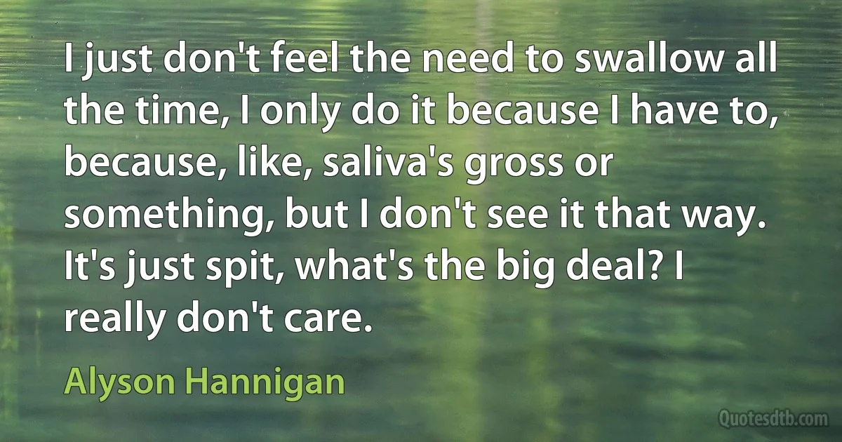 I just don't feel the need to swallow all the time, I only do it because I have to, because, like, saliva's gross or something, but I don't see it that way. It's just spit, what's the big deal? I really don't care. (Alyson Hannigan)