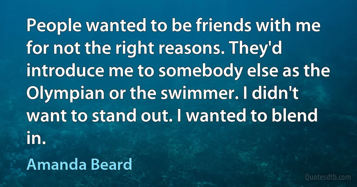 People wanted to be friends with me for not the right reasons. They'd introduce me to somebody else as the Olympian or the swimmer. I didn't want to stand out. I wanted to blend in. (Amanda Beard)