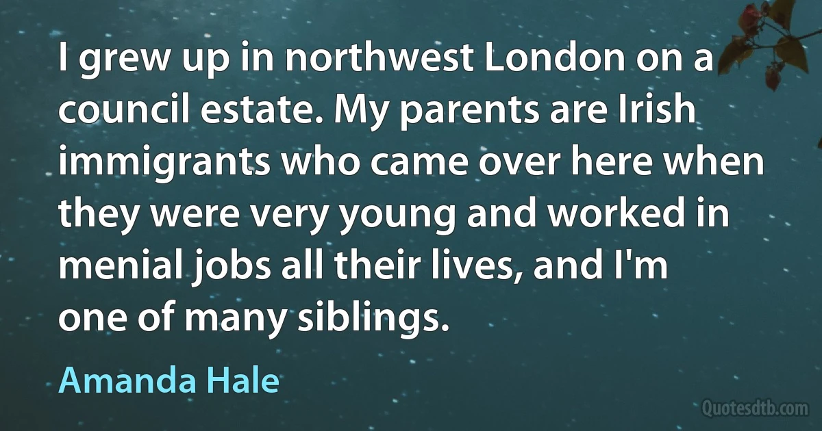 I grew up in northwest London on a council estate. My parents are Irish immigrants who came over here when they were very young and worked in menial jobs all their lives, and I'm one of many siblings. (Amanda Hale)