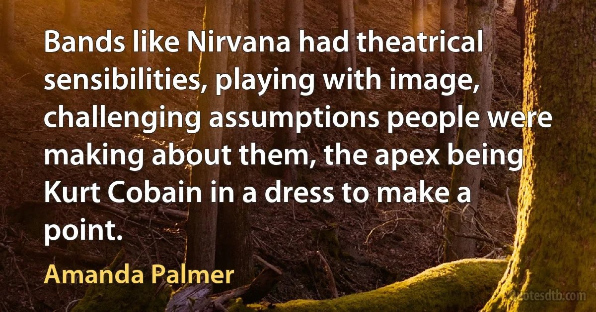 Bands like Nirvana had theatrical sensibilities, playing with image, challenging assumptions people were making about them, the apex being Kurt Cobain in a dress to make a point. (Amanda Palmer)