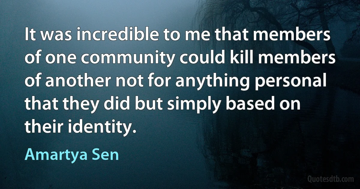 It was incredible to me that members of one community could kill members of another not for anything personal that they did but simply based on their identity. (Amartya Sen)