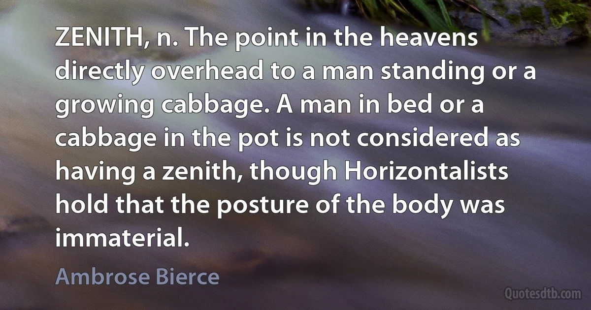 ZENITH, n. The point in the heavens directly overhead to a man standing or a growing cabbage. A man in bed or a cabbage in the pot is not considered as having a zenith, though Horizontalists hold that the posture of the body was immaterial. (Ambrose Bierce)