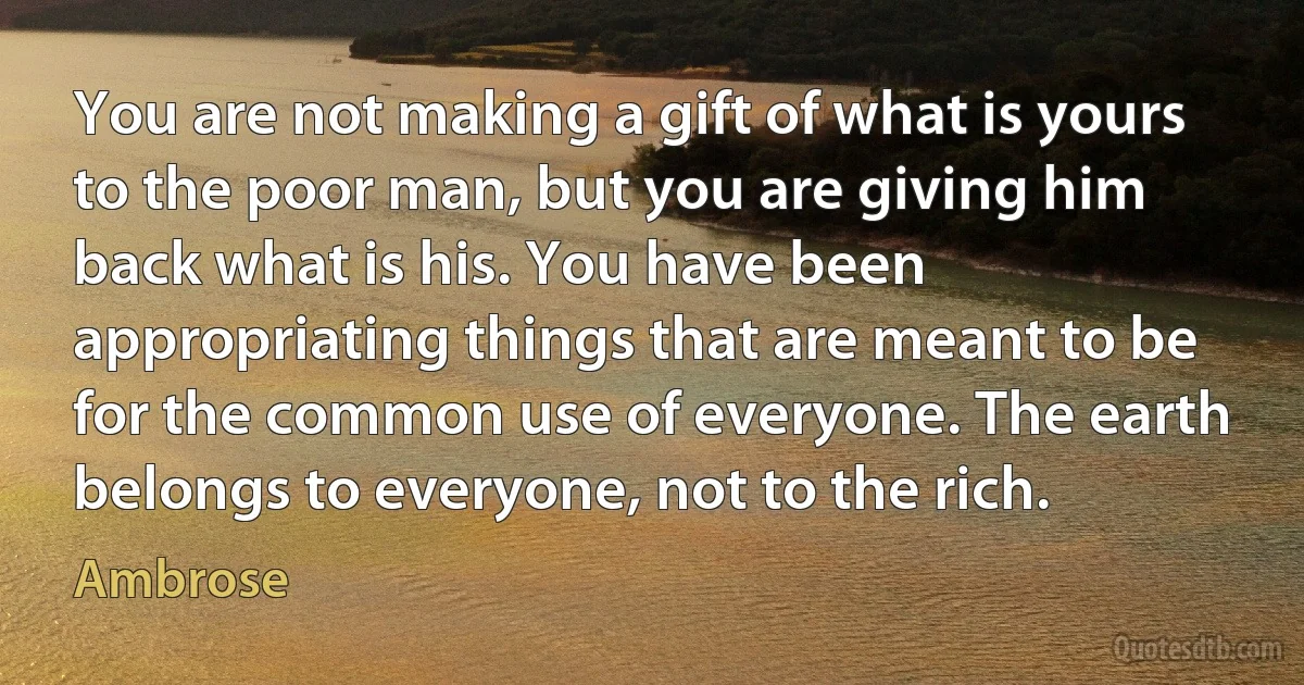 You are not making a gift of what is yours to the poor man, but you are giving him back what is his. You have been appropriating things that are meant to be for the common use of everyone. The earth belongs to everyone, not to the rich. (Ambrose)