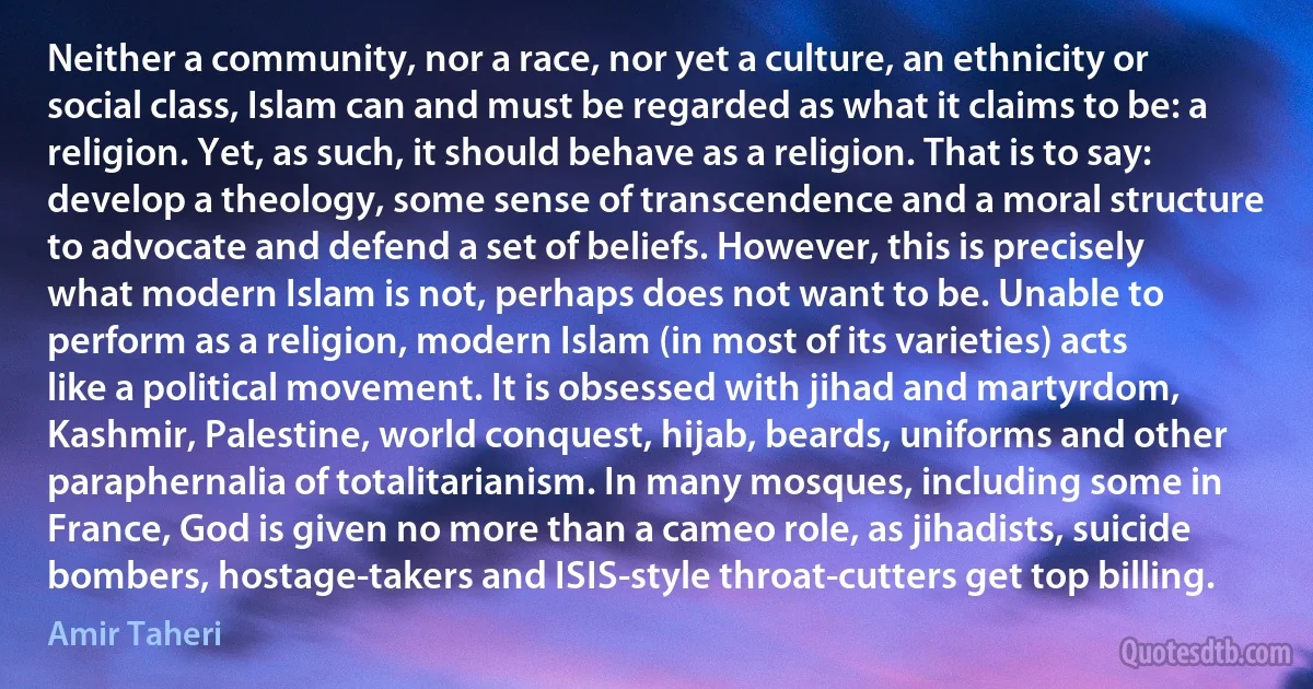 Neither a community, nor a race, nor yet a culture, an ethnicity or social class, Islam can and must be regarded as what it claims to be: a religion. Yet, as such, it should behave as a religion. That is to say: develop a theology, some sense of transcendence and a moral structure to advocate and defend a set of beliefs. However, this is precisely what modern Islam is not, perhaps does not want to be. Unable to perform as a religion, modern Islam (in most of its varieties) acts like a political movement. It is obsessed with jihad and martyrdom, Kashmir, Palestine, world conquest, hijab, beards, uniforms and other paraphernalia of totalitarianism. In many mosques, including some in France, God is given no more than a cameo role, as jihadists, suicide bombers, hostage-takers and ISIS-style throat-cutters get top billing. (Amir Taheri)