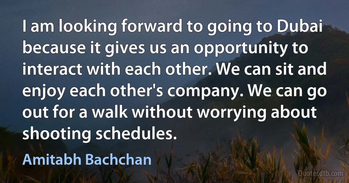 I am looking forward to going to Dubai because it gives us an opportunity to interact with each other. We can sit and enjoy each other's company. We can go out for a walk without worrying about shooting schedules. (Amitabh Bachchan)