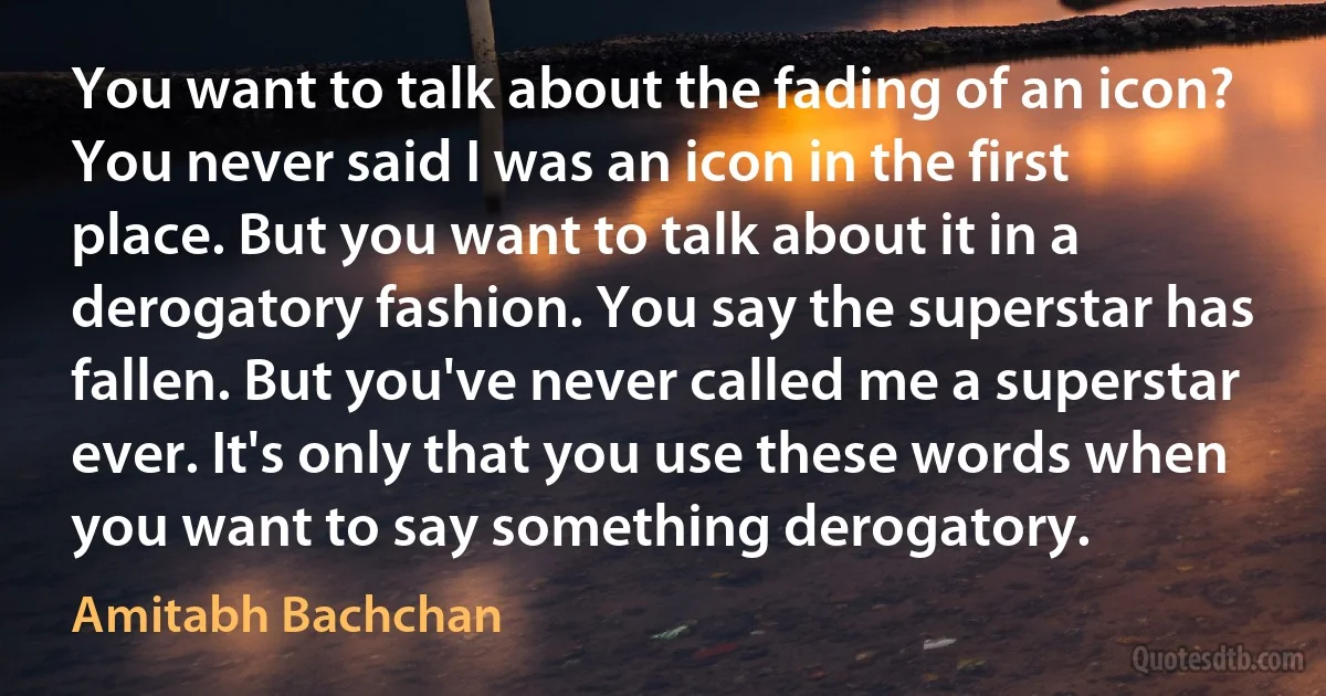 You want to talk about the fading of an icon? You never said I was an icon in the first place. But you want to talk about it in a derogatory fashion. You say the superstar has fallen. But you've never called me a superstar ever. It's only that you use these words when you want to say something derogatory. (Amitabh Bachchan)