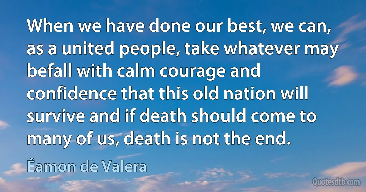 When we have done our best, we can, as a united people, take whatever may befall with calm courage and confidence that this old nation will survive and if death should come to many of us, death is not the end. (Éamon de Valera)