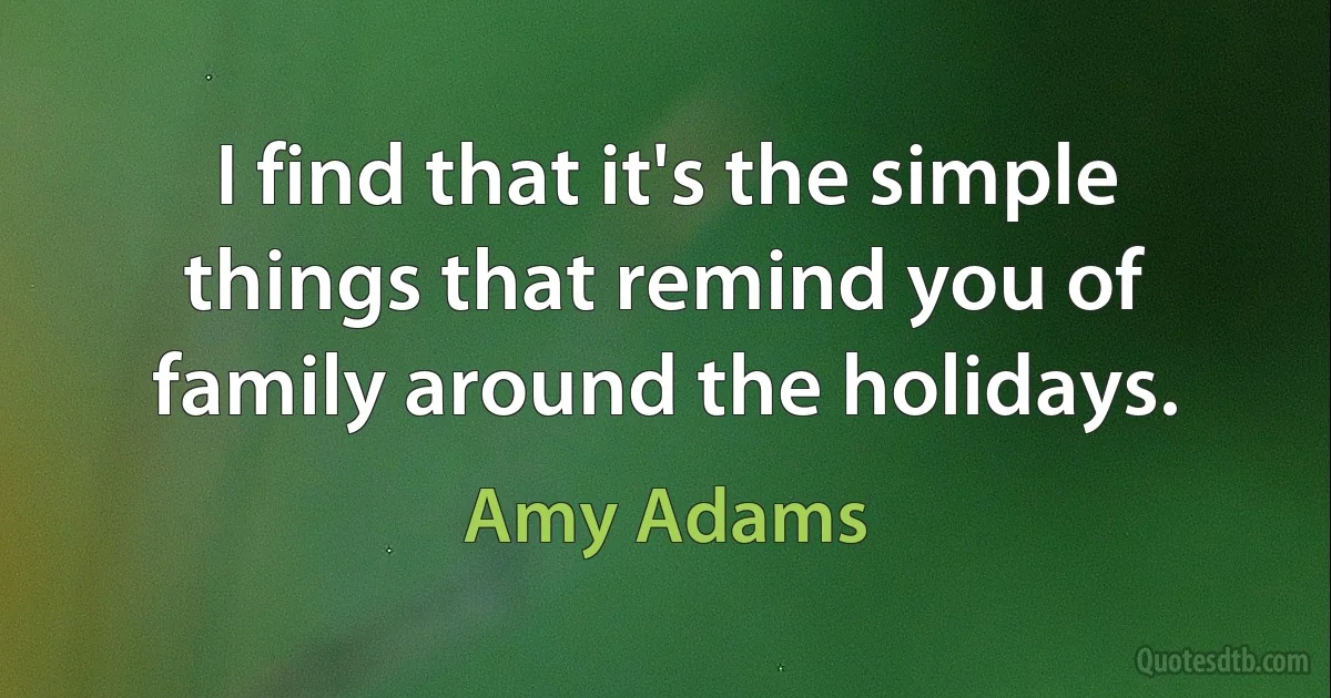 I find that it's the simple things that remind you of family around the holidays. (Amy Adams)