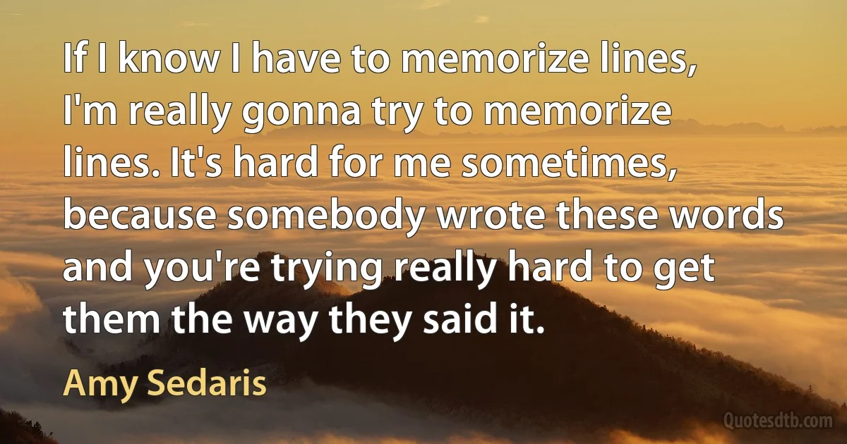 If I know I have to memorize lines, I'm really gonna try to memorize lines. It's hard for me sometimes, because somebody wrote these words and you're trying really hard to get them the way they said it. (Amy Sedaris)