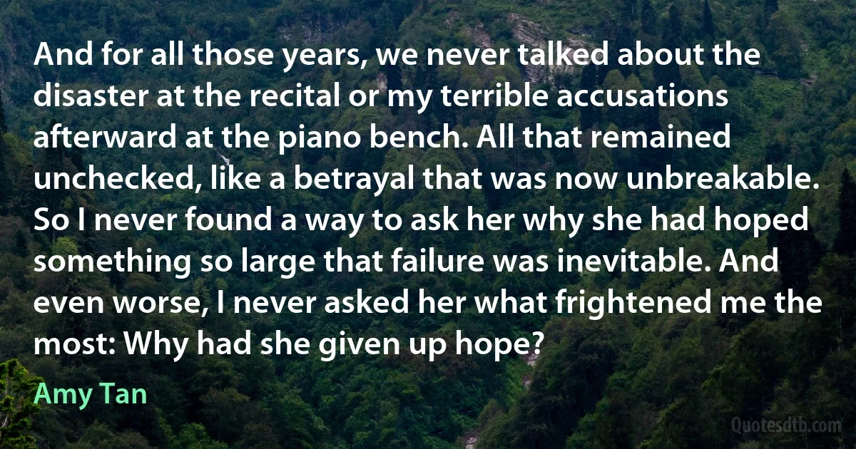 And for all those years, we never talked about the disaster at the recital or my terrible accusations afterward at the piano bench. All that remained unchecked, like a betrayal that was now unbreakable. So I never found a way to ask her why she had hoped something so large that failure was inevitable. And even worse, I never asked her what frightened me the most: Why had she given up hope? (Amy Tan)