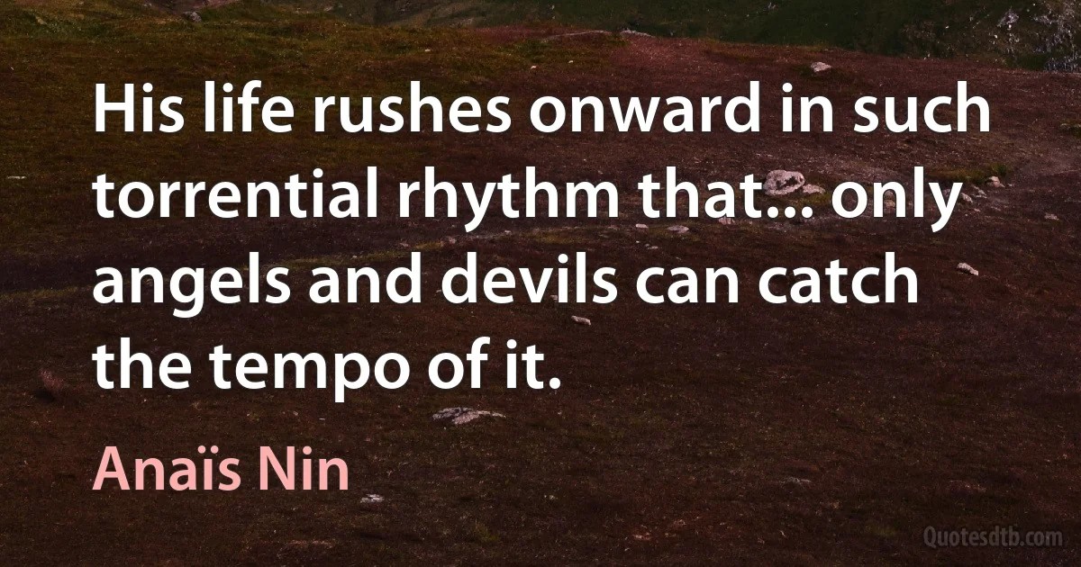 His life rushes onward in such torrential rhythm that... only angels and devils can catch the tempo of it. (Anaïs Nin)