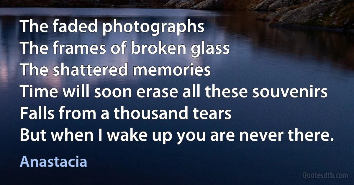 The faded photographs
The frames of broken glass
The shattered memories
Time will soon erase all these souvenirs
Falls from a thousand tears
But when I wake up you are never there. (Anastacia)