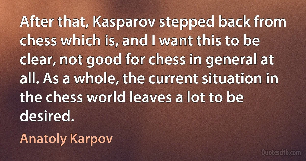 After that, Kasparov stepped back from chess which is, and I want this to be clear, not good for chess in general at all. As a whole, the current situation in the chess world leaves a lot to be desired. (Anatoly Karpov)