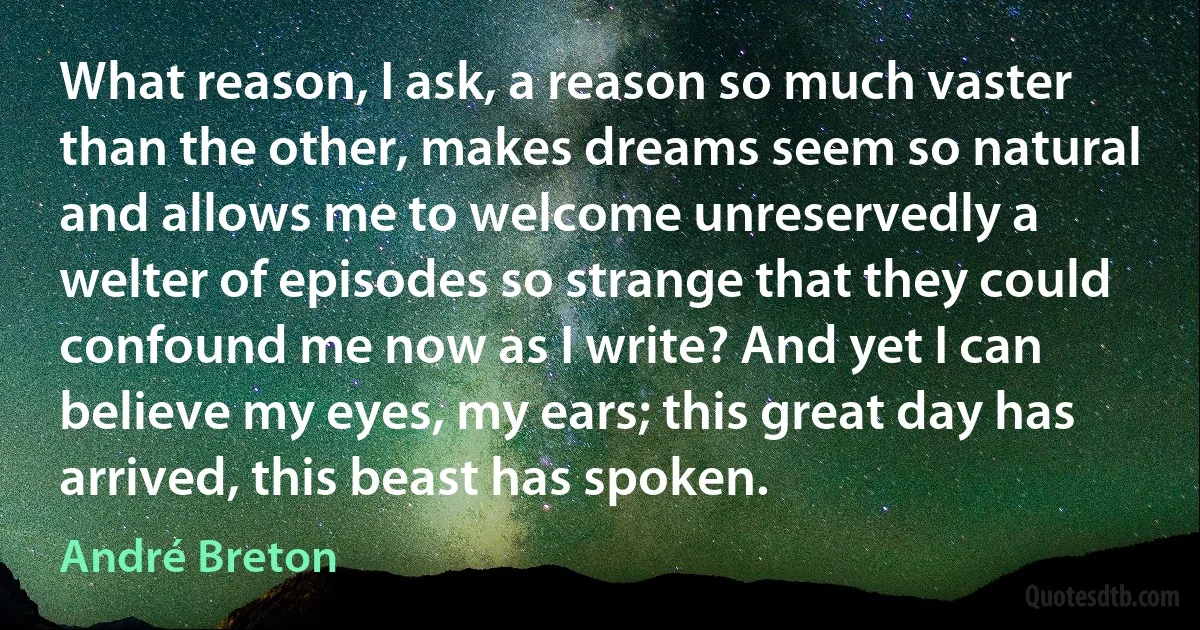 What reason, I ask, a reason so much vaster than the other, makes dreams seem so natural and allows me to welcome unreservedly a welter of episodes so strange that they could confound me now as I write? And yet I can believe my eyes, my ears; this great day has arrived, this beast has spoken. (André Breton)