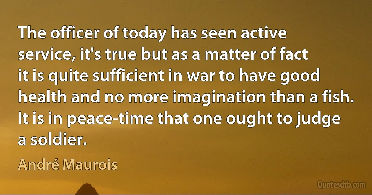 The officer of today has seen active service, it's true but as a matter of fact it is quite sufficient in war to have good health and no more imagination than a fish. It is in peace-time that one ought to judge a soldier. (André Maurois)