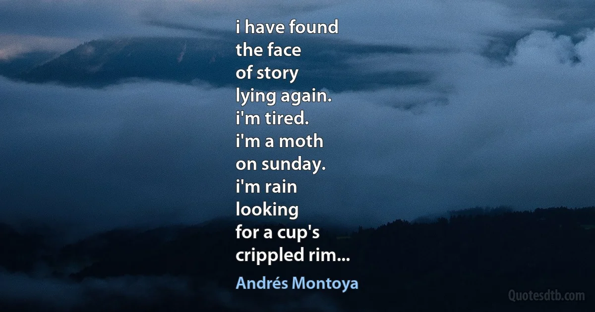 i have found
the face
of story
lying again.
i'm tired.
i'm a moth
on sunday.
i'm rain
looking
for a cup's
crippled rim... (Andrés Montoya)