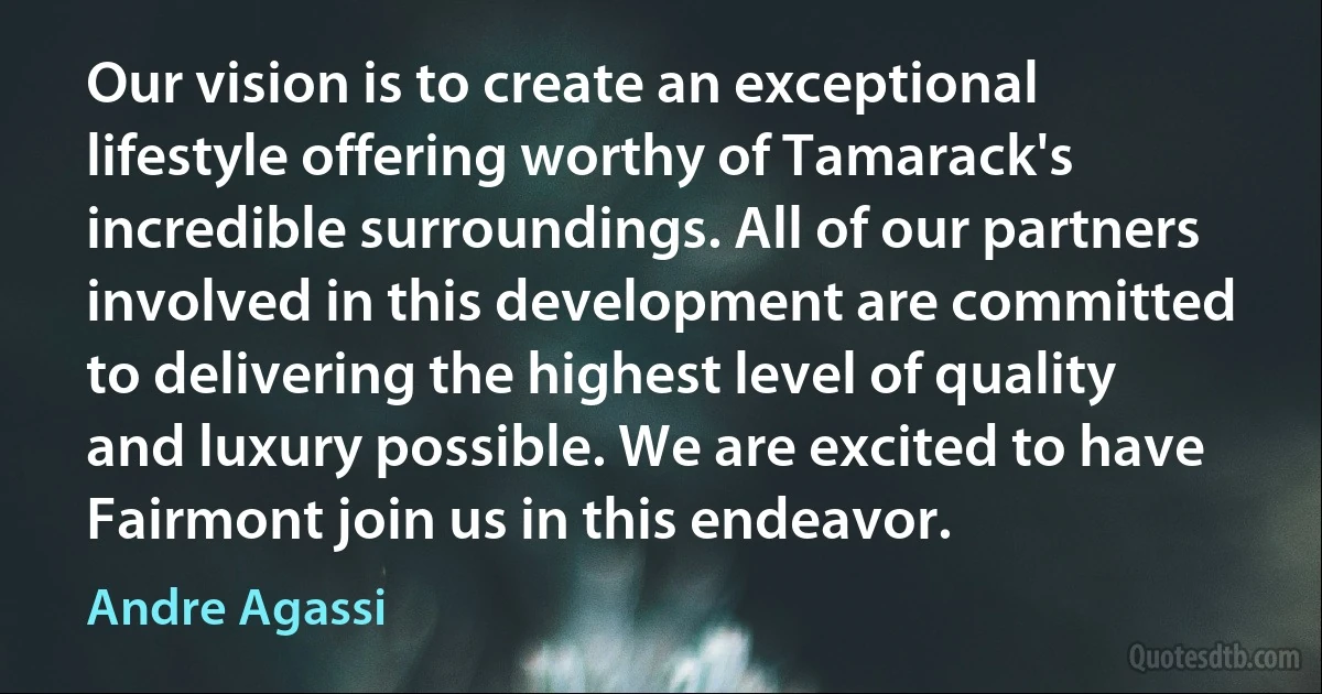 Our vision is to create an exceptional lifestyle offering worthy of Tamarack's incredible surroundings. All of our partners involved in this development are committed to delivering the highest level of quality and luxury possible. We are excited to have Fairmont join us in this endeavor. (Andre Agassi)